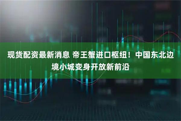 现货配资最新消息 帝王蟹进口枢纽！中国东北边境小城变身开放新前沿