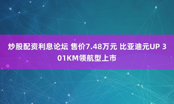 炒股配资利息论坛 售价7.48万元 比亚迪元UP 301KM领航型上市