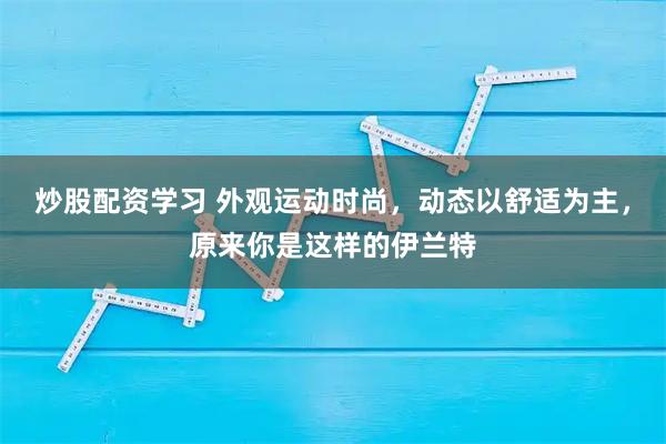 炒股配资学习 外观运动时尚，动态以舒适为主，原来你是这样的伊兰特