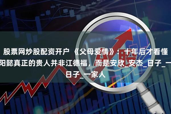 股票网炒股配资开户 《父母爱情》：十年后才看懂，欧阳懿真正的贵人并非江德福，而是安欣_安杰_日子_一家人