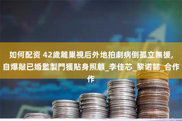 如何配资 42歲離巢視后外地拍劇病倒孤立無援,自爆敲已婚監製門獲貼身照顧_李佳芯_黎诺懿_合作
