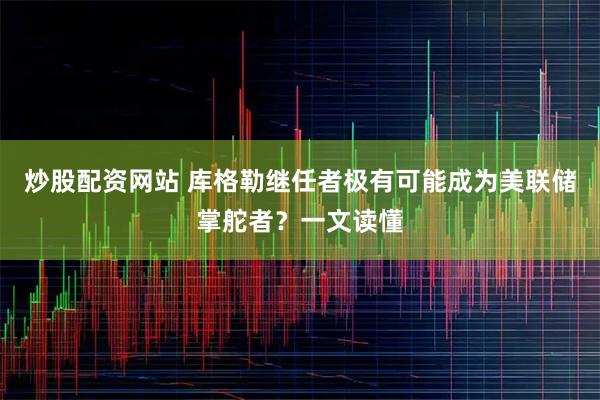 炒股配资网站 库格勒继任者极有可能成为美联储掌舵者？一文读懂