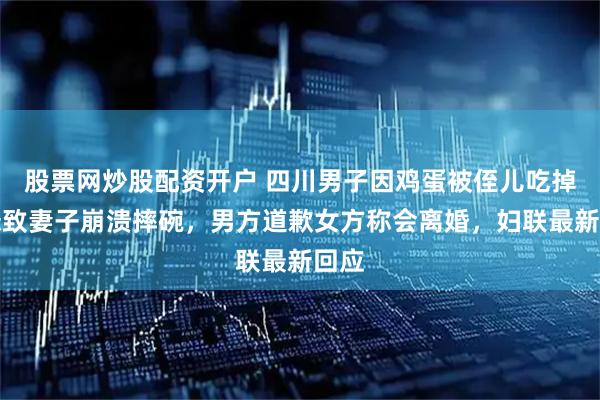 股票网炒股配资开户 四川男子因鸡蛋被侄儿吃掉抱怨致妻子崩溃摔碗，男方道歉女方称会离婚，妇联最新回应