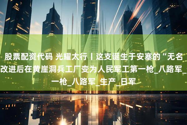 股票配资代码 光耀太行丨这支诞生于安塞的“无名式” 步枪 改进后在黄崖洞兵工厂变为人民军工第一枪_八路军_生产_日军