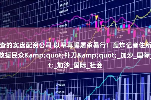 可查的实盘配资公司 以军再曝屠杀暴行！轰炸记者住所后竟对救援民众"补刀"_加沙_国际_社会