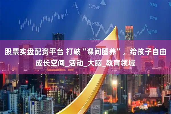 股票实盘配资平台 打破“课间圈养”，给孩子自由成长空间_活动_大脑_教育领域