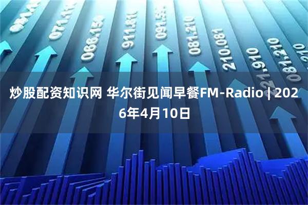 炒股配资知识网 华尔街见闻早餐FM-Radio | 2026年4月10日